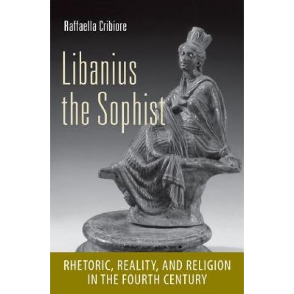 Libanius the Sophist: Rhetoric, Reality, and Religion in the Fourth Century, Raffaella Cribiore (Author)