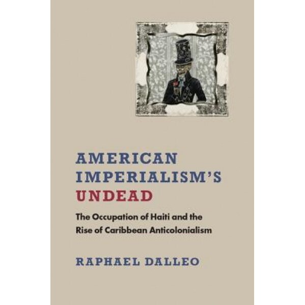 American Imperialism's Undead: The Occupation of Haiti and the Rise of Caribbean Anticolonialism, Raphael Dalleo (Author)