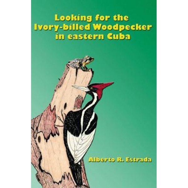 Looking for the Ivory-Billed-Woodpecker in Eastern Cuba, Alberto R. Estrada (Author)