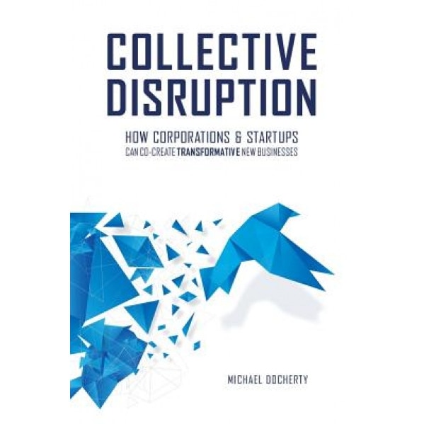 Collective Disruption: How Corporations & Startups Can Co-Create Transformative New Businesses - Michael Docherty (Author)