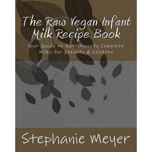 The Raw Vegan Infant Milk Recipe Book: Your Guide to Nutritionally Complete Milks for Infants & Children, Stephanie D. Meyer (Author)