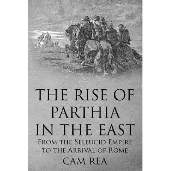 The Rise of Parthia in the East: From the Seleucid Empire to the Arrival of Rome, Cam Rea (Author)
