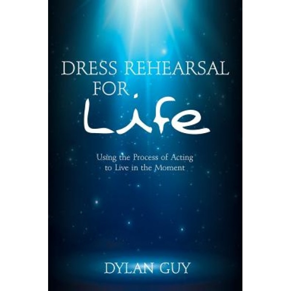 Dress Rehearsal for Life: Using the Process of Acting to Live in the Moment, Dylan Guy (Author)