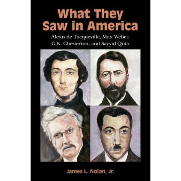 What They Saw in America: Alexis de Tocqueville, Max Weber, G. K. Chesterton, and Sayyid Qutb, James L. Nolan Jr (Author)