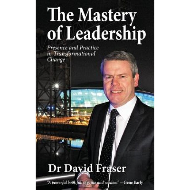 The Mastery of Leadership: Presence and Practice in Transformational Change - Dr David Fraser (Author)