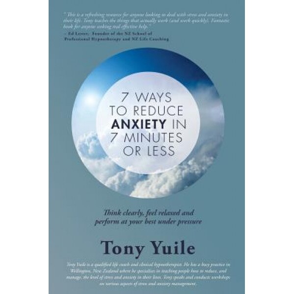 7 Ways to Reduce Anxiety in 7 Minutes or Less: Think Clearly, Feel Relaxed and Perform at Your Best Under Pressure, MR Tony Yuile (Author)