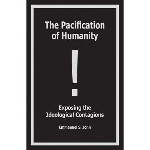 The Pacification of Humanity; Exposing the Ideological Contagions, Emmanuel S. John (Author)