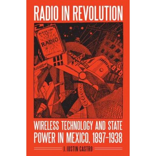Radio in Revolution: Wireless Technology and State Power in Mexico, 1897-1938, J. Justin Castro (Author)