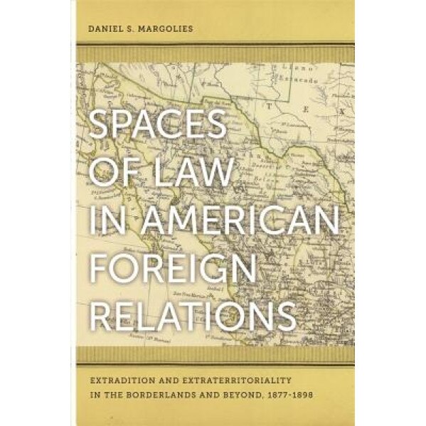 Spaces of Law in American Foreign Relations: Extradition and Extraterritoriality in the Borderlands and Beyond, 1877-1898, Daniel S. Margolies (Author)