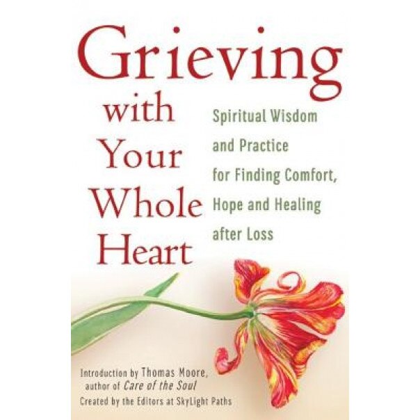 Grieving with Your Whole Heart: Spiritual Wisdom and Practice for Finding Comfort, Hope and Healing After Loss, The Editors of Skylight Paths Publishing (Editor)