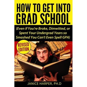 How to Get Into Grad School: Even If You're Broke, Dimwitted, or Spent Your Undergrad Years So Smashed You Can't Even Spell Gpa, Ph. D. Janice Harper (Author) How to Get Into Grad School: Even If You're Broke, Dimwitted, or Spent Your Undergrad Years So Smashed You Can't Even Spell Gpa, Ph. D. Janice Harper (Author)
