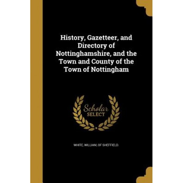 History, Gazetteer, and Directory of Nottinghamshire, and the Town and County of the Town of Nottingham, William Of Sheffield White (Created by)