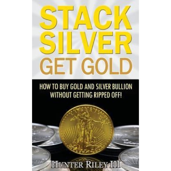 Stack Silver Get Gold: How to Buy Gold and Silver Bullion Without Getting Ripped Off! - Hunter Riley III (Author)