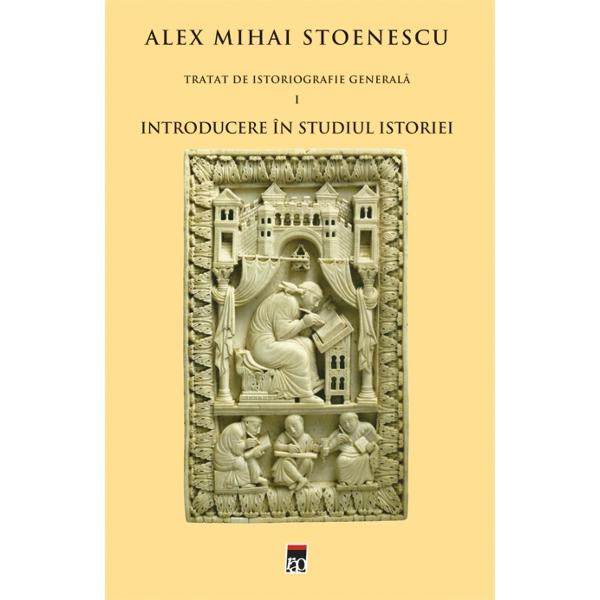 Tratat de istoriografie generala vol.1: Introducere in studiul istoriei - Alex Mihai Stoenescu