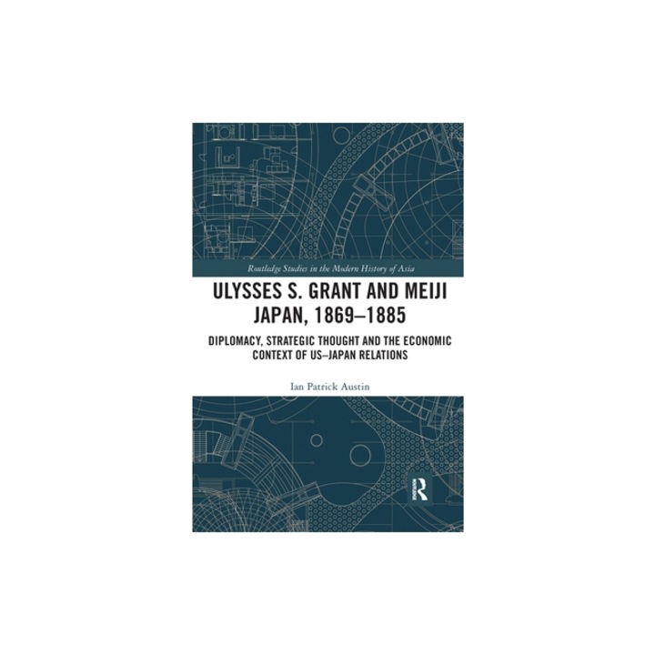 Ulysses S. Grant and Meiji Japan, 1869-1885 Diplomacy, Strategic Thought and the Economic Context of Us-Japan Relations, Ian Patrick Austin