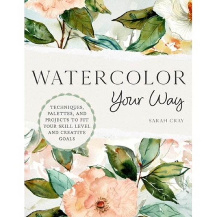 Watercolor Your Way: Techniques, Palettes, And Projects To Fit Your Skill Level And Creative Goals - Sarah Cray
