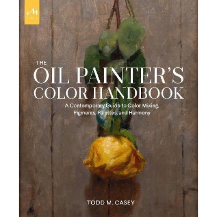 The Oil Painter's Color Handbook: A Contemporary Guide To Color Mixing, Pigments, Palettes, And Harmony - Todd M. Casey