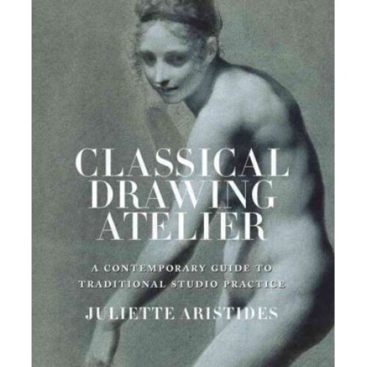 Classical Drawing Atelier: A Contemporary Guide To Traditional Studio Practice - Juliette Aristides