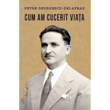 Cum am cucerit viata - Petre Georgescu-Delafras Cum am cucerit viata - Petre Georgescu-Delafras