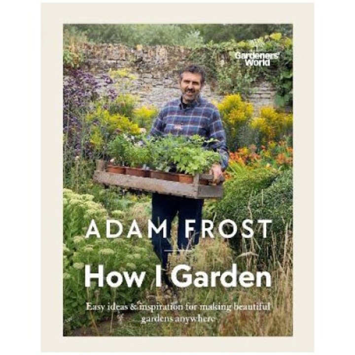 Gardener's World: How I Garden: Easy Ideas & Inspiration For Making Beautiful Gardens Anywhere - Adam Frost
