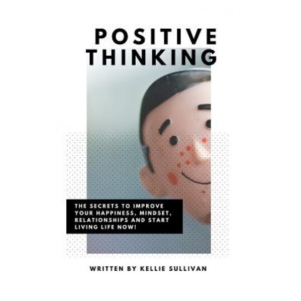 Positive Thinking: The Secrets to Improve Your Happiness, Mindset, Relationships, and Start Living Life Now!, Kellie Sullivan (Author)