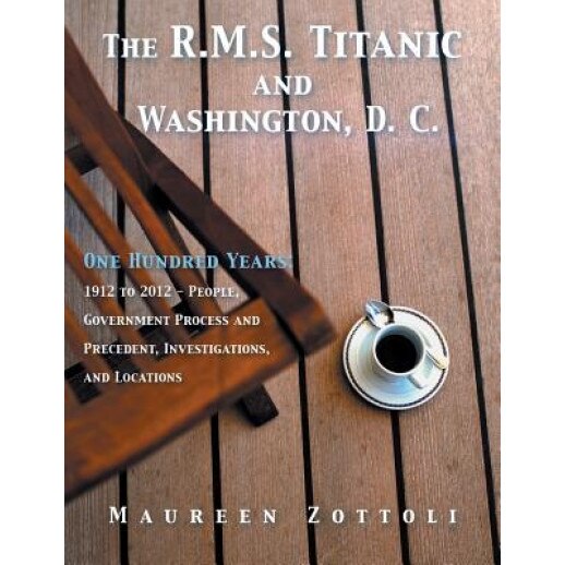 The R.M.S. Titanic and Washington, D. C.: One Hundred Years: 1912 to 2012 - People, Government Process and Precedent, Investigations, and Locations, Maureen Zottoli (Author)