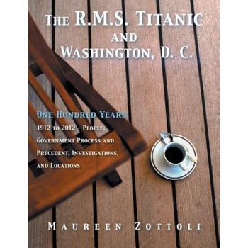 The R.M.S. Titanic and Washington, D. C.: One Hundred Years: 1912 to 2012 - People, Government Process and Precedent, Investigations, and Locations, Maureen Zottoli (Author) The R.M.S. Titanic and Washington, D. C.: One Hundred Years: 1912 to 2012 - People, Government Process and Precedent, Investigations, and Locations, Maureen Zottoli (Author)