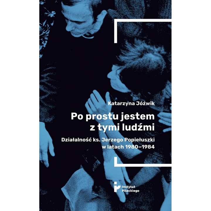 Po prostu jestem z tymi ludzmi. Dzialalnosc ks. Jerzego Popieluszki w latach 1980-1984, Katarzyna Jozwik, 2024