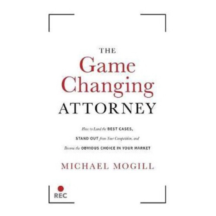 The Game Changing Attorney: How To Land The Best Cases, Stand Out From Your Competition, And Become The Obvious Choice In Your Market - Michael Mogill