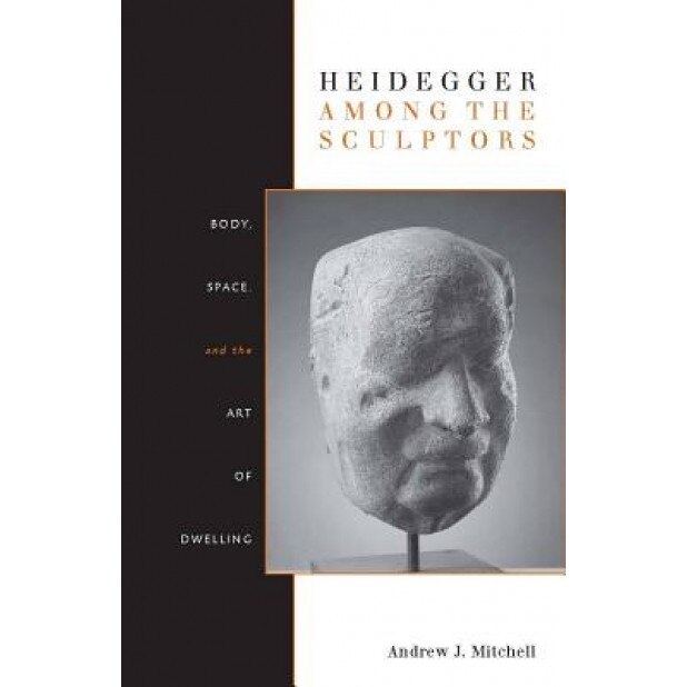 Heidegger Among the Sculptors: Body, Space, and the Art of Dwelling, Andrew J. Mitchell
