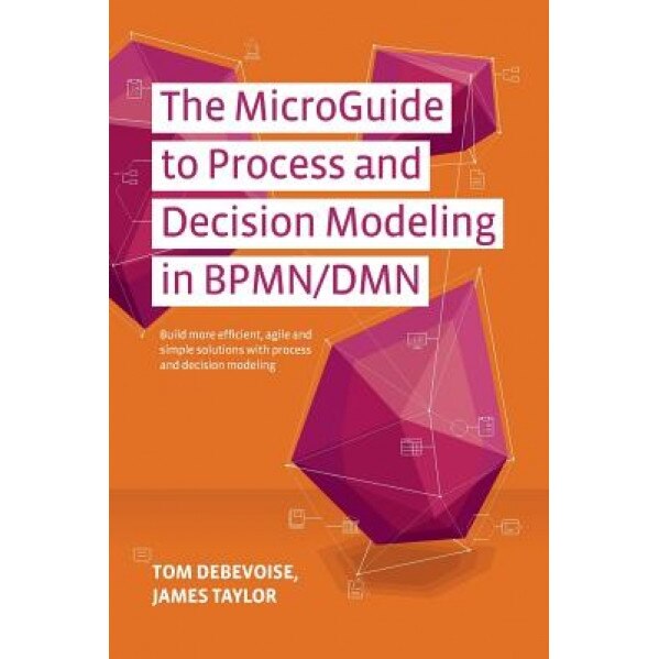 The Microguide to Process and Decision Modeling in Bpmn/Dmn: Building More Effective Processes by Integrating Process Modeling with Decision Modeling - Tom Debevoise (Author)