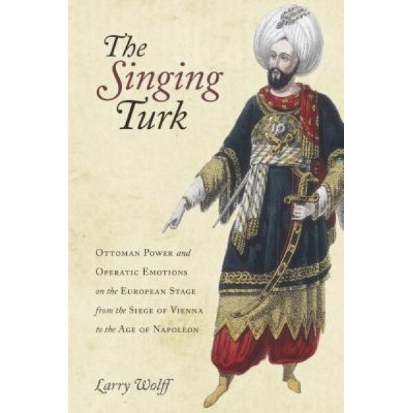 The Singing Turk: Ottoman Power and Operatic Emotions on the European Stage from the Siege of Vienna to the Age of Napoleon, Larry Wolff (Author)