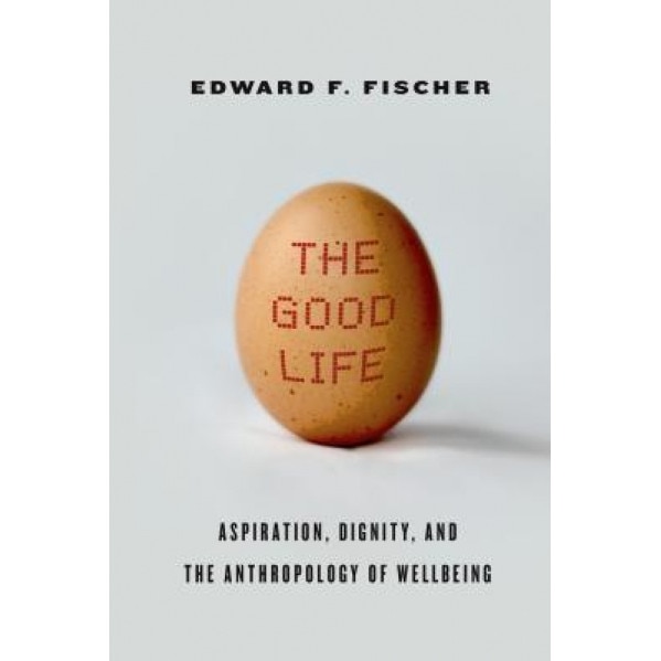 The Good Life: Aspiration, Dignity, and the Anthropology of Wellbeing, Edward F. Fischer (Author)