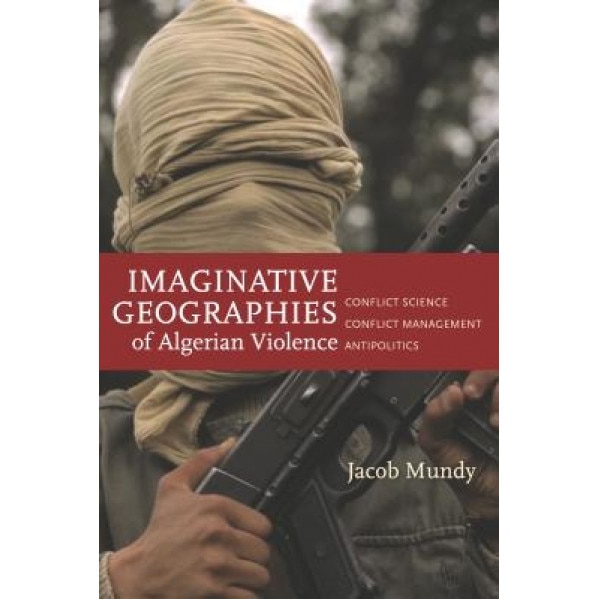 Imaginative Geographies of Algerian Violence: Conflict Science, Conflict Management, Antipolitics, Jacob Mundy (Author)
