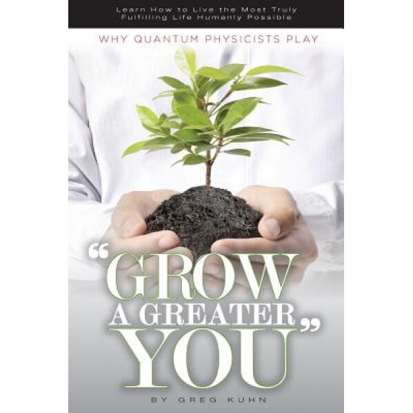 Why Quantum Physicists Play Grow a Greater You: Learn How to Live the Most Truly Fulfilling Life Humanly Possible, Greg Kuhn (Author)