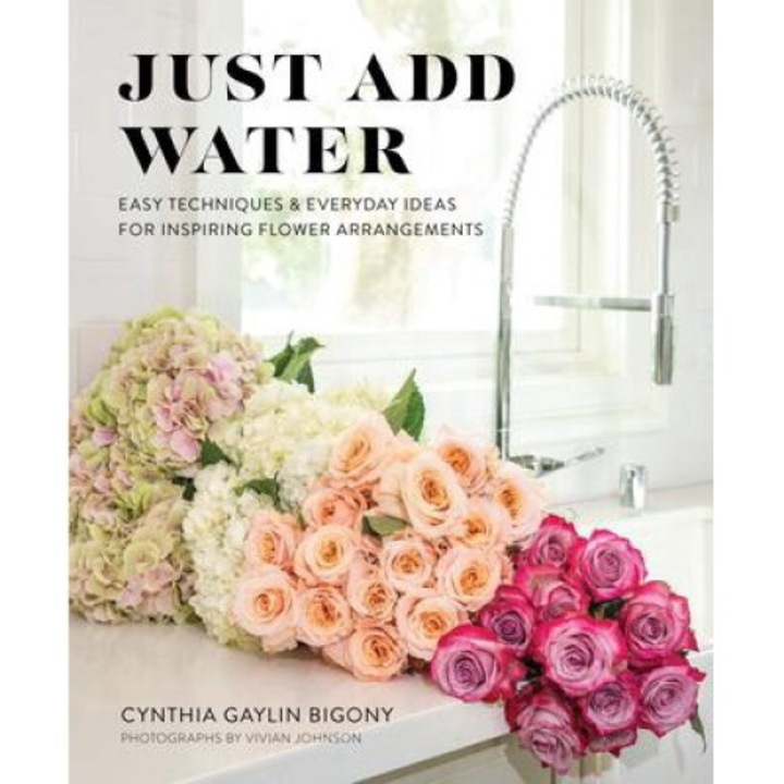 Just Add Water: Easy Techniques And Everyday Ideas For Inspiring Flower Arrangements - Cynthia Gaylin Bigony
