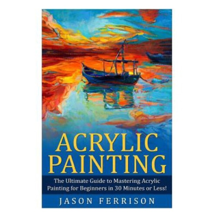 Acrylic Painting: The Ultimate Guide To Mastering Acrylic Painting For Beginners In 30 Minutes Or Less! [booklet] - Jason Ferrison