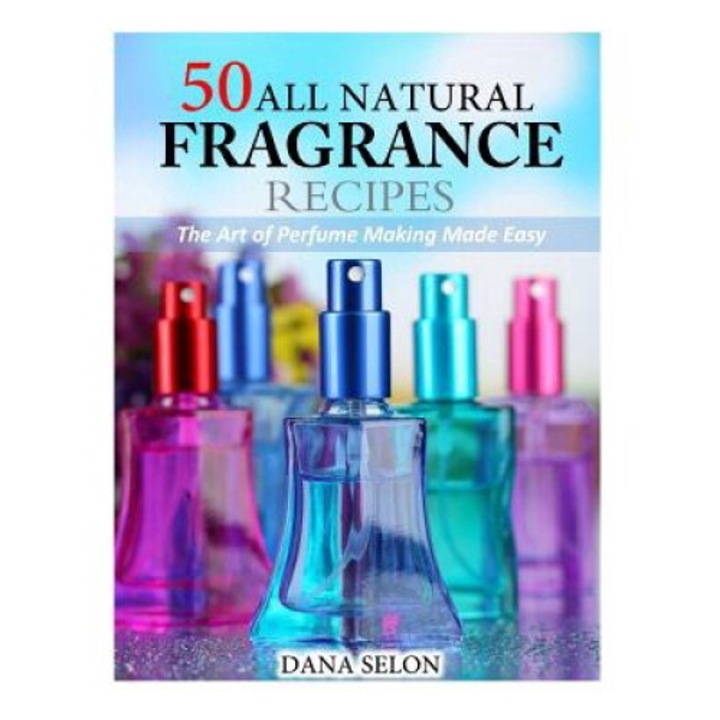 50 All Natural Fragrance Recipes: The Art Of Perfume Making Made Easy - Dana Selon