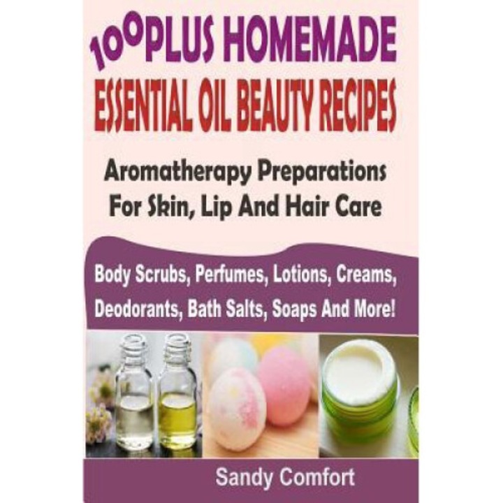 100 Plus Homemade Essential Oil Beauty Recipes: Aromatherapy Preparations For Skin, Lip And Hair Care (body Scrubs, Perfumes, Lotions, Creams, Deodora - Sandy Comfort
