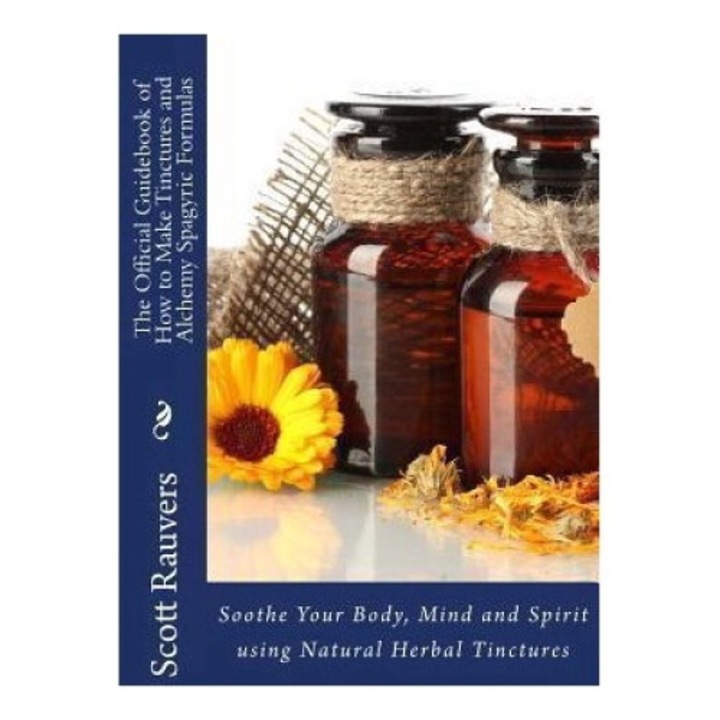 The Official Guidebook Of How To Make Tinctures And Alchemy Spagyric Formulas: Soothe Your Body, Mind And Spirit Using Natural Herbal Tinctures - Scott Rauvers
