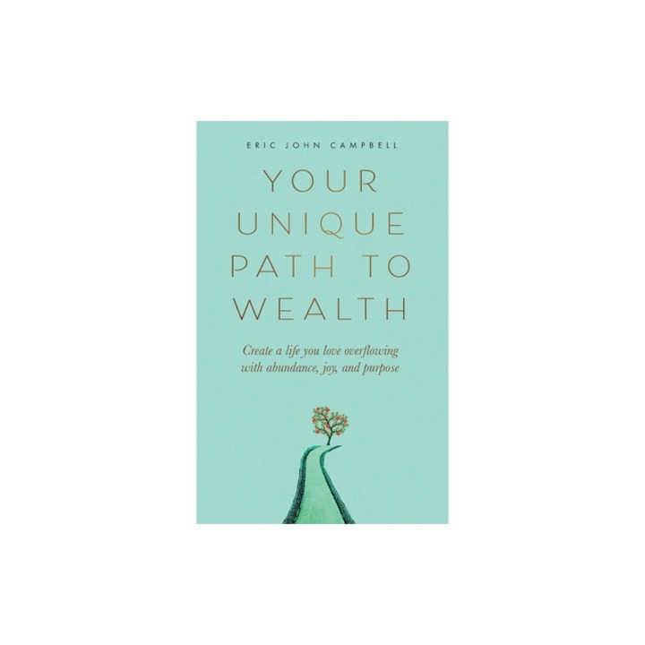 Your Unique Path to Wealth Create a life you love overflowing with abundance, joy, and purpose, Eric John Campbell