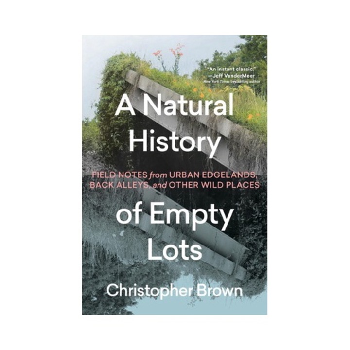 A Natural History Of Empty Lots: Field Notes From Urban Edgelands, Back Alleys, And Other Wild Places - Christopher Brown