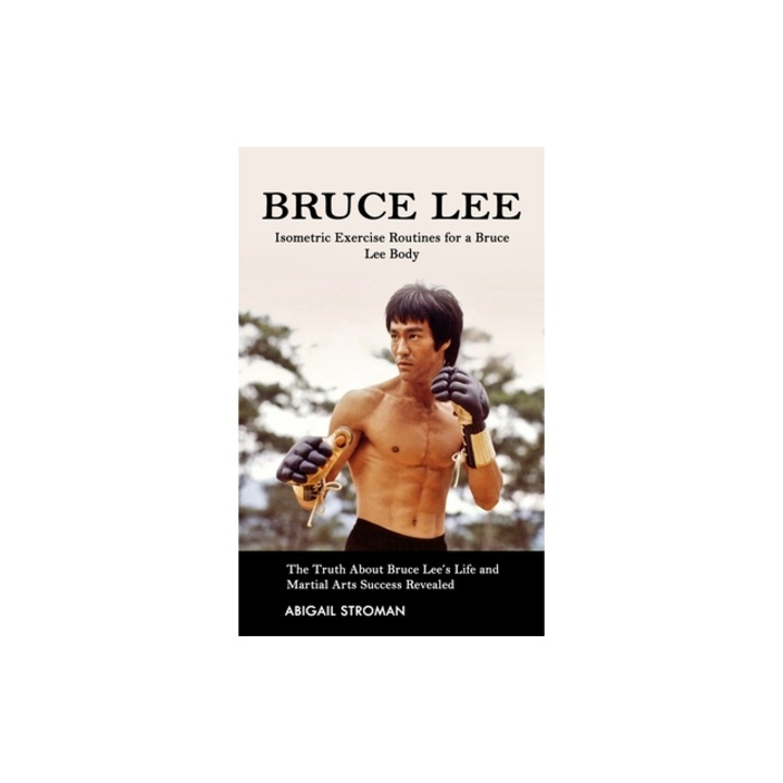 Bruce Lee Isometric Exercise Routines for a Bruce Lee Body The Truth About Bruce Lee's Life and Martial Arts Success Revealed, Abigail Stroman