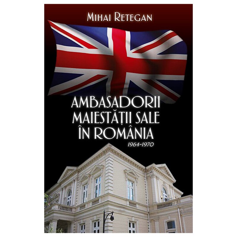 Ambasadorii maiestatii sale in Romania 1964-1970 - Mihai Retegan