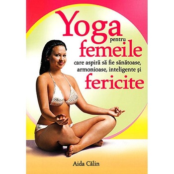 Yoga pentru femeile care aspira sa fie sanatoase, armonioase, inteligente si fericite - Aida Calin Yoga pentru femeile care aspira sa fie sanatoase, armonioase, inteligente si fericite - Aida Calin