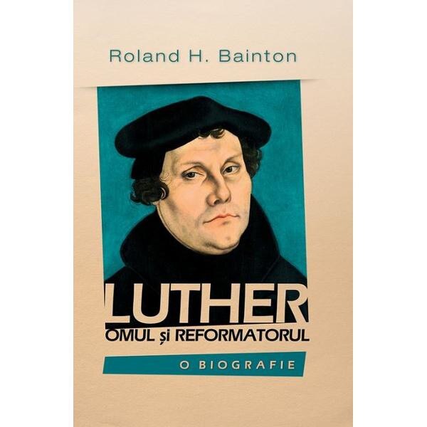 Luther, omul si reformatorul - Roland H. Bainton