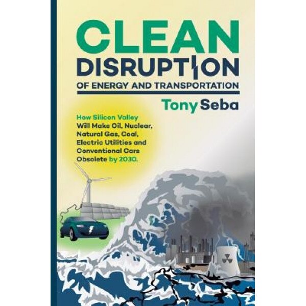 Clean Disruption of Energy and Transportation: How Silicon Valley Will Make Oil, Nuclear, Natural Gas, Coal, Electric Utilities and Conventional Cars - Tony Seba (Author)