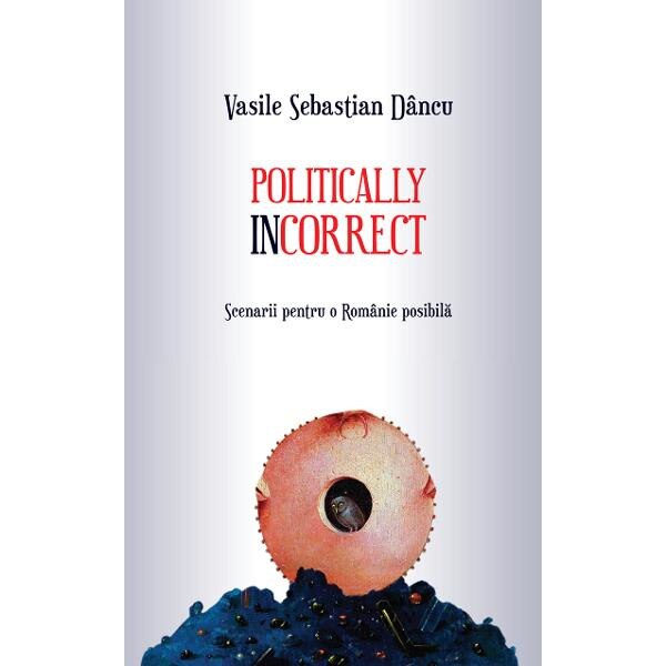 Politically incorrect. Scenarii pentru o Romanie posibila - Vasile Sebastian Dancu