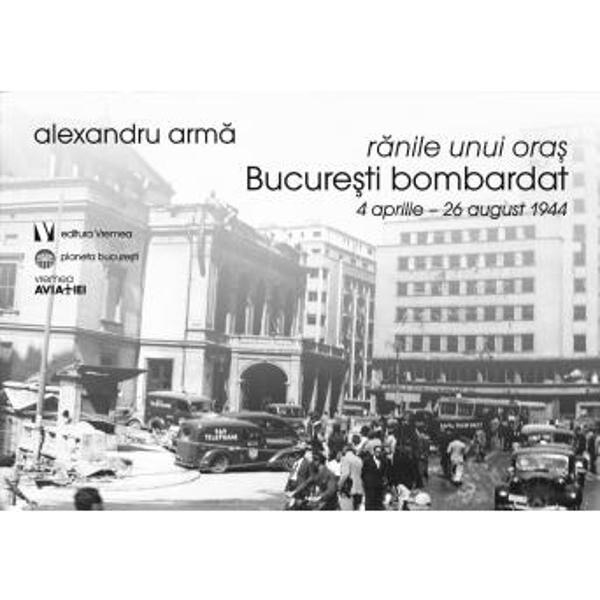 Ranile unui oras. Bucuresti bombardat 4 aprilie-26 august 1944 - Alexandru Arma