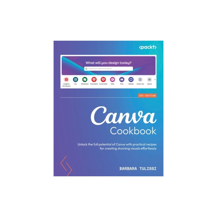 Canva Cookbook Unlock the full potential of Canva with practical recipes for creating stunning visuals effortlessly, Barbara Tulissi